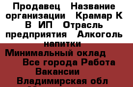 Продавец › Название организации ­ Крамар К.В, ИП › Отрасль предприятия ­ Алкоголь, напитки › Минимальный оклад ­ 8 400 - Все города Работа » Вакансии   . Владимирская обл.,Муромский р-н